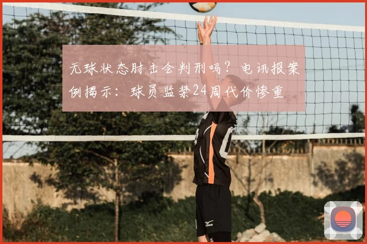 无球状态肘击会判刑吗？电讯报案例揭示：球员监禁24周代价惨重
