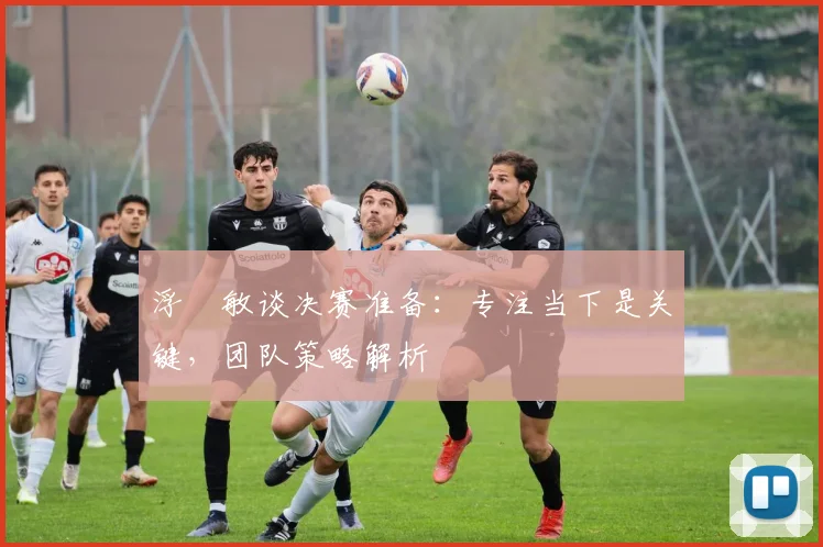 浮嶋敏谈决赛准备：专注当下是关键，团队策略解析