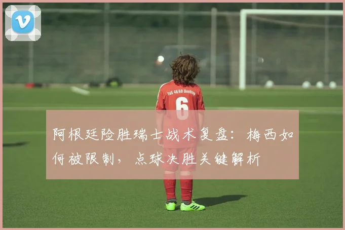 阿根廷险胜瑞士战术复盘：梅西如何被限制，点球决胜关键解析