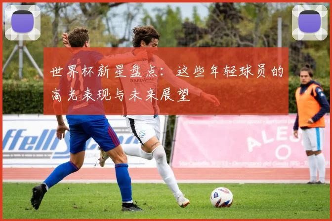 世界杯新星盘点:这些年轻球员的高光表现与未来展望