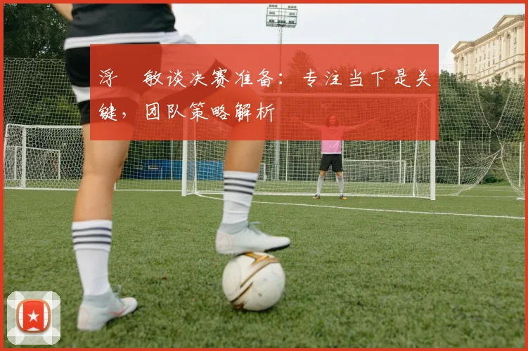 浮嶋敏谈决赛准备:专注当下是关键,团队策略解析