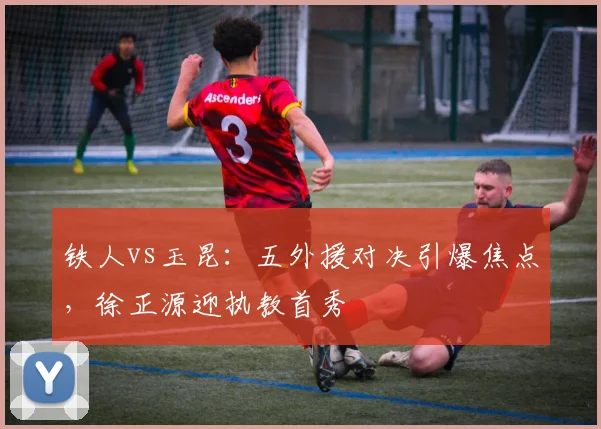 铁人vs玉昆：五外援对决引爆焦点，徐正源迎执教首秀