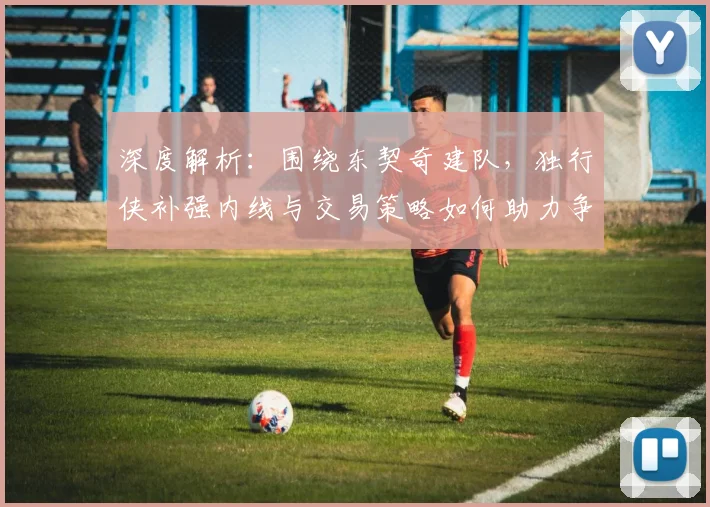 深度解析：围绕东契奇建队，独行侠补强内线与交易策略如何助力争冠？