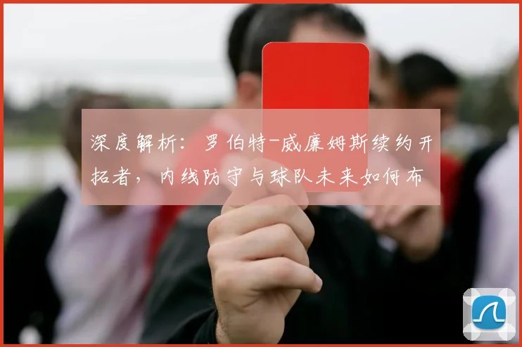 深度解析：罗伯特-威廉姆斯续约开拓者，内线防守与球队未来如何布局？